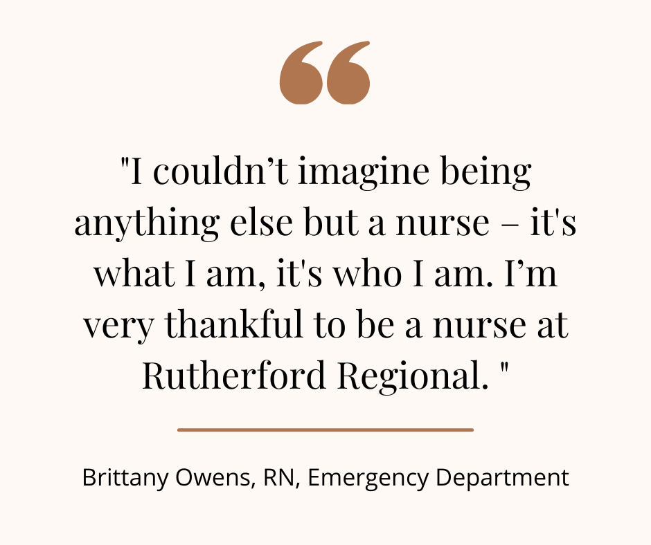 "I couldn't imagine being anything else but a nurse - it's what I am, it's who I am. I'm very thankful to be a nurse at Rutherford Regional." - Brittany Owens, RN, ED